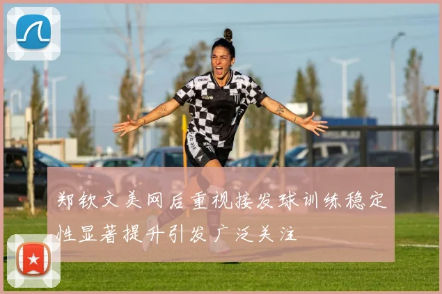 郑钦文美网后重视接发球训练稳定性显著提升引发广泛关注